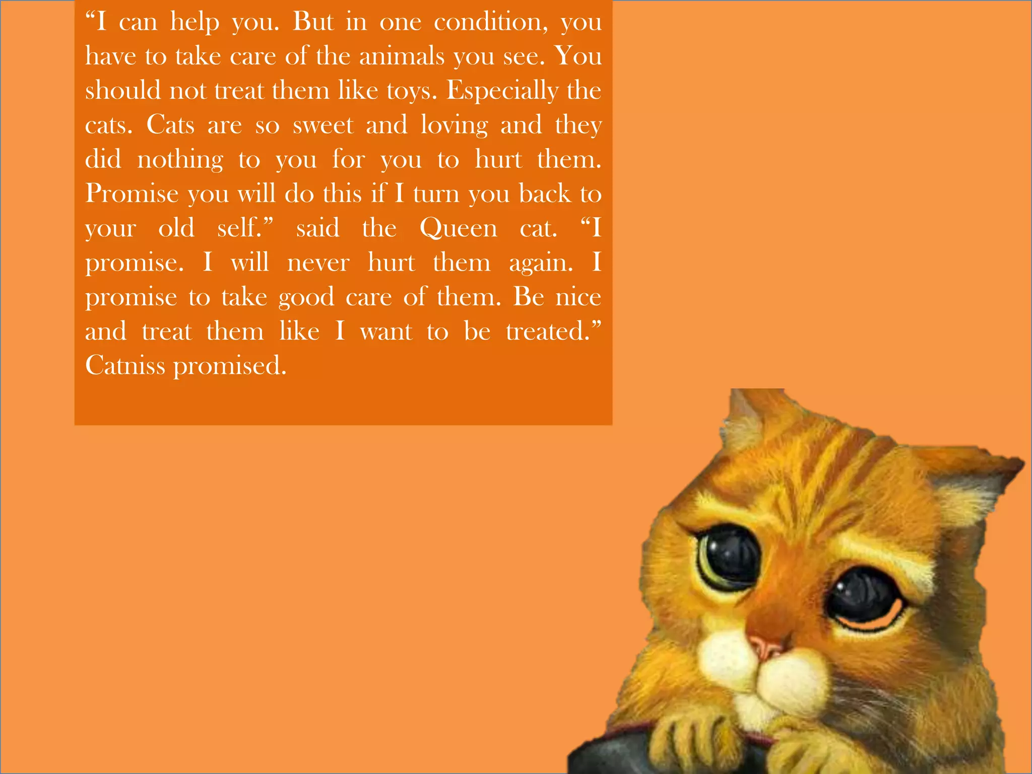 “I can help you. But in one condition, you
have to take care of the animals you see. You
should not treat them like toys. Especially the
cats. Cats are so sweet and loving and they
did nothing to you for you to hurt them.
Promise you will do this if I turn you back to
your old self.” said the Queen cat. “I
promise. I will never hurt them again. I
promise to take good care of them. Be nice
and treat them like I want to be treated.”
Catniss promised.
 