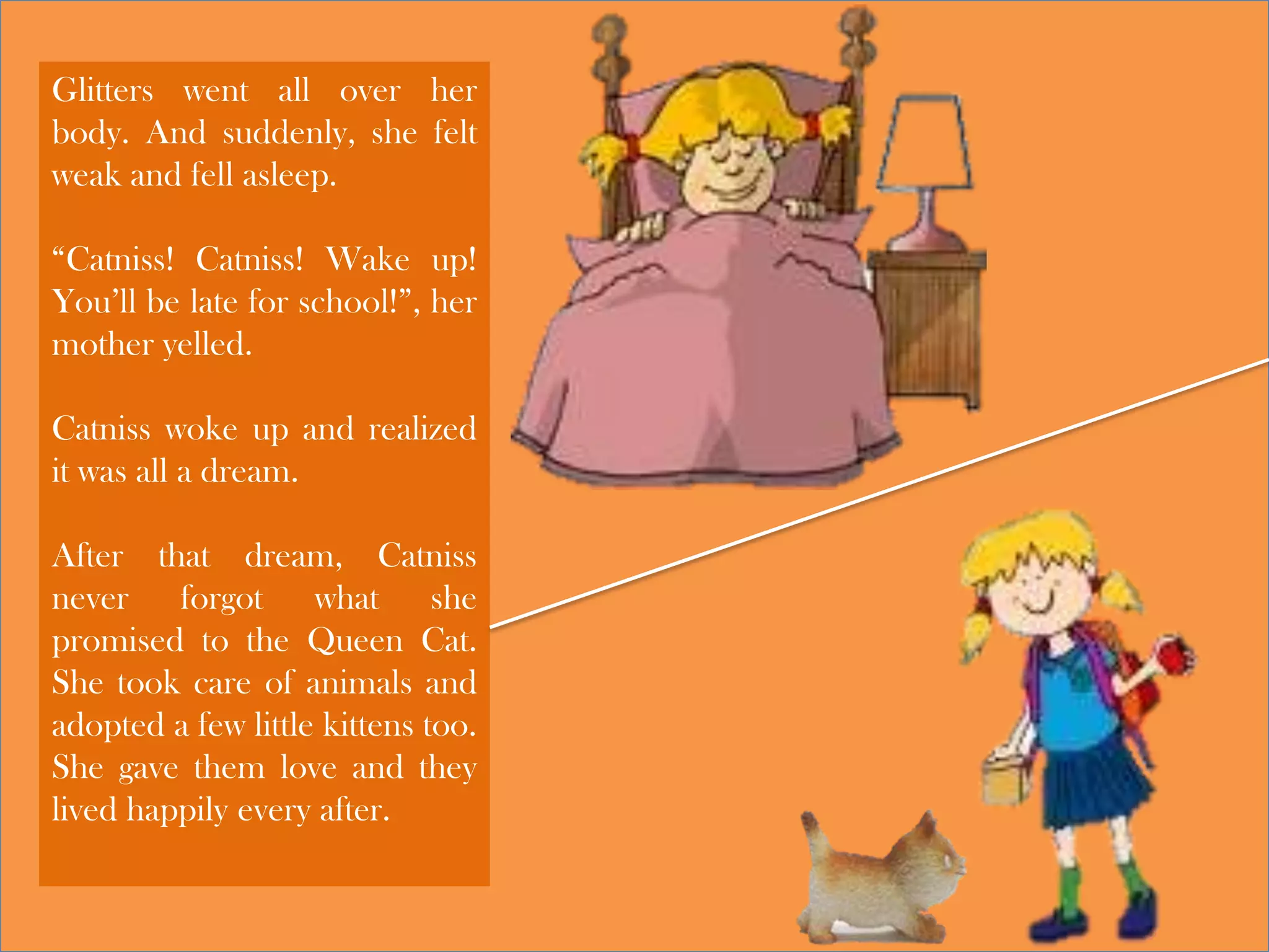 Glitters went all over her
body. And suddenly, she felt
weak and fell asleep.
“Catniss! Catniss! Wake up!
You’ll be late for school!”, her
mother yelled.
Catniss woke up and realized
it was all a dream.
After that dream, Catniss
never forgot what she
promised to the Queen Cat.
She took care of animals and
adopted a few little kittens too.
She gave them love and they
lived happily every after.
 
