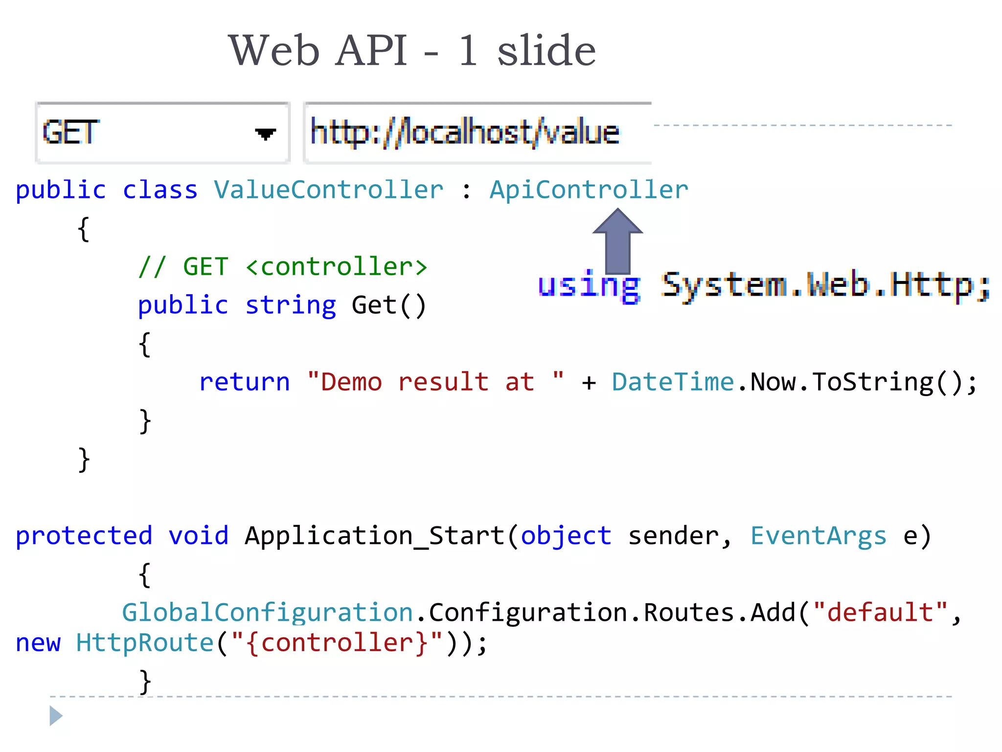 Web API - 1 slide
public class ValueController : ApiController
{
// GET <controller>
public string Get()
{
return "Demo result at " + DateTime.Now.ToString();
}
}
protected void Application_Start(object sender, EventArgs e)
{
GlobalConfiguration.Configuration.Routes.Add("default",
new HttpRoute("{controller}"));
}
 