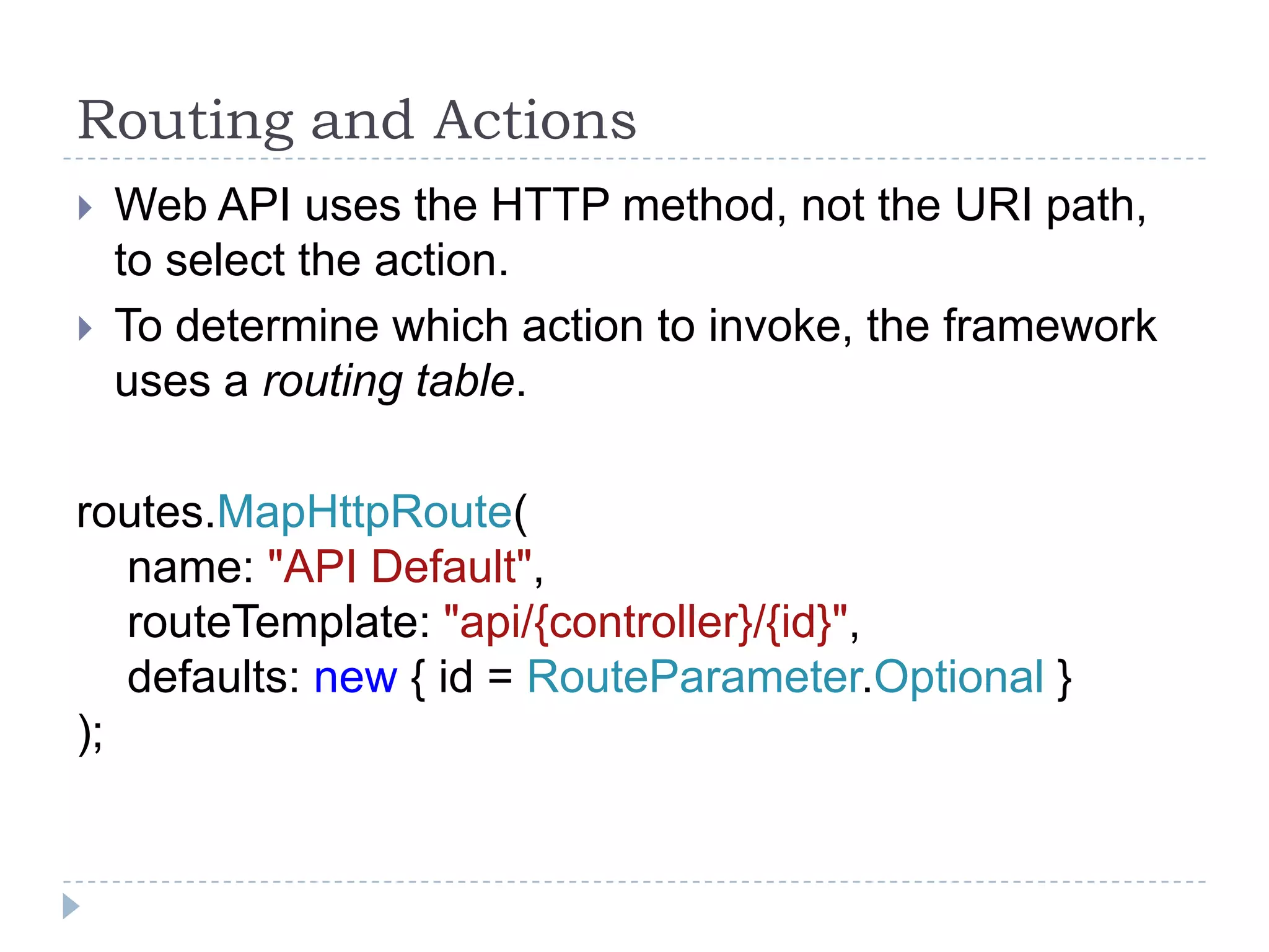Routing and Actions
 Web API uses the HTTP method, not the URI path,
to select the action.
 To determine which action to invoke, the framework
uses a routing table.
routes.MapHttpRoute(
name: "API Default",
routeTemplate: "api/{controller}/{id}",
defaults: new { id = RouteParameter.Optional }
);
 