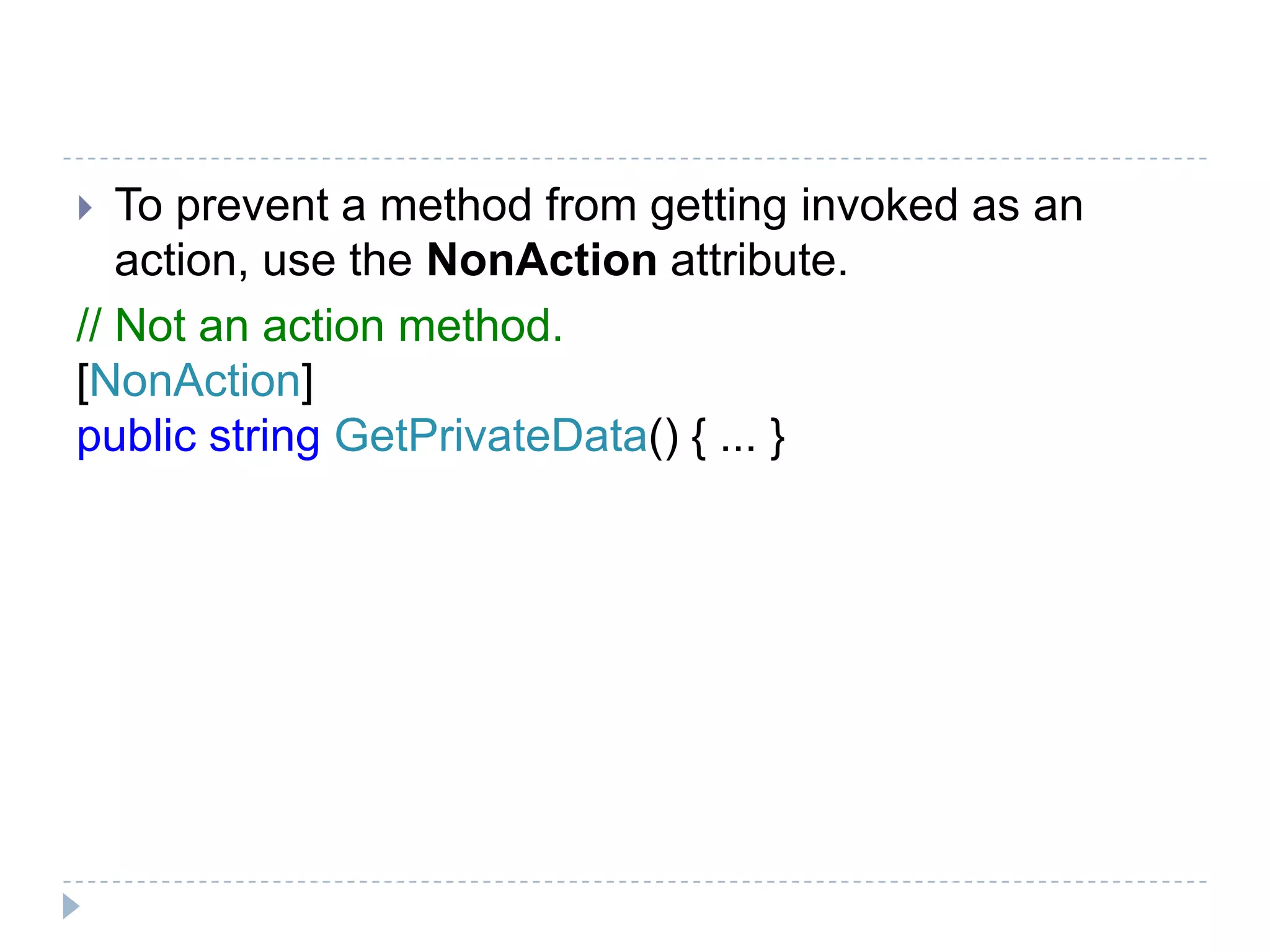  To prevent a method from getting invoked as an
action, use the NonAction attribute.
// Not an action method.
[NonAction]
public string GetPrivateData() { ... }
 