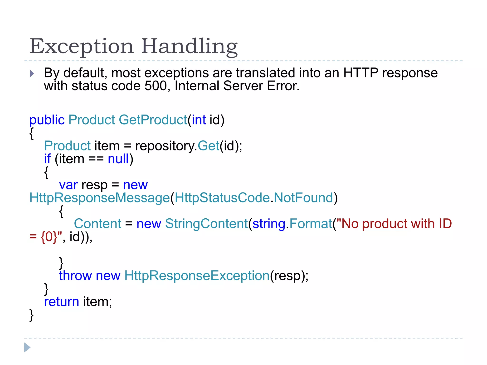 Exception Handling
 By default, most exceptions are translated into an HTTP response
with status code 500, Internal Server Error.
public Product GetProduct(int id)
{
Product item = repository.Get(id);
if (item == null)
{
var resp = new
HttpResponseMessage(HttpStatusCode.NotFound)
{
Content = new StringContent(string.Format("No product with ID
= {0}", id)),
}
throw new HttpResponseException(resp);
}
return item;
}
 