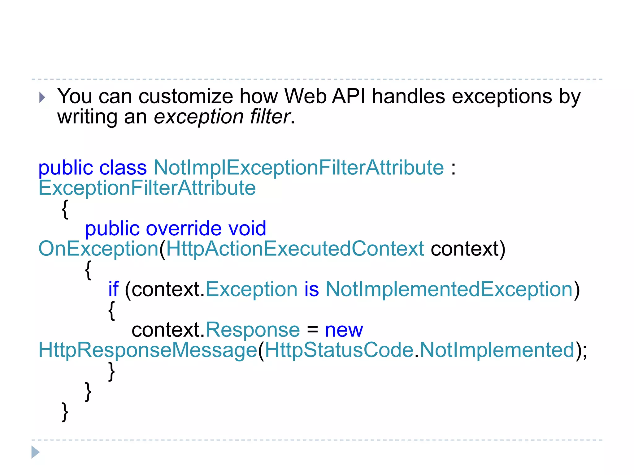  You can customize how Web API handles exceptions by
writing an exception filter.
public class NotImplExceptionFilterAttribute :
ExceptionFilterAttribute
{
public override void
OnException(HttpActionExecutedContext context)
{
if (context.Exception is NotImplementedException)
{
context.Response = new
HttpResponseMessage(HttpStatusCode.NotImplemented);
}
}
}
 