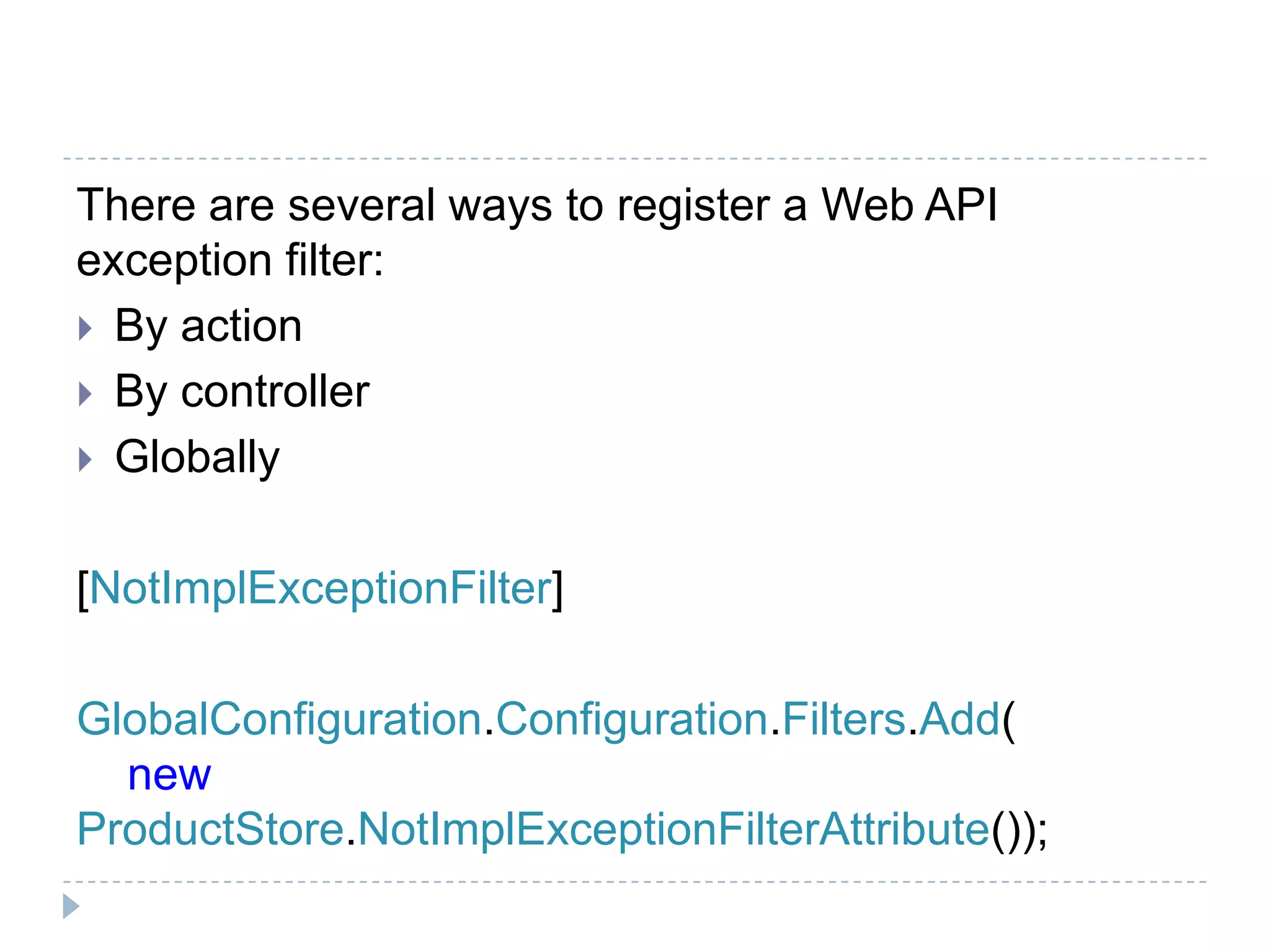 There are several ways to register a Web API
exception filter:
 By action
 By controller
 Globally
[NotImplExceptionFilter]
GlobalConfiguration.Configuration.Filters.Add(
new
ProductStore.NotImplExceptionFilterAttribute());
 