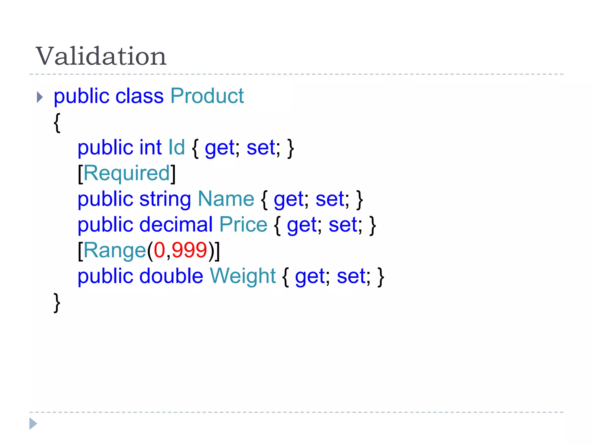 Validation
 public class Product
{
public int Id { get; set; }
[Required]
public string Name { get; set; }
public decimal Price { get; set; }
[Range(0,999)]
public double Weight { get; set; }
}
 