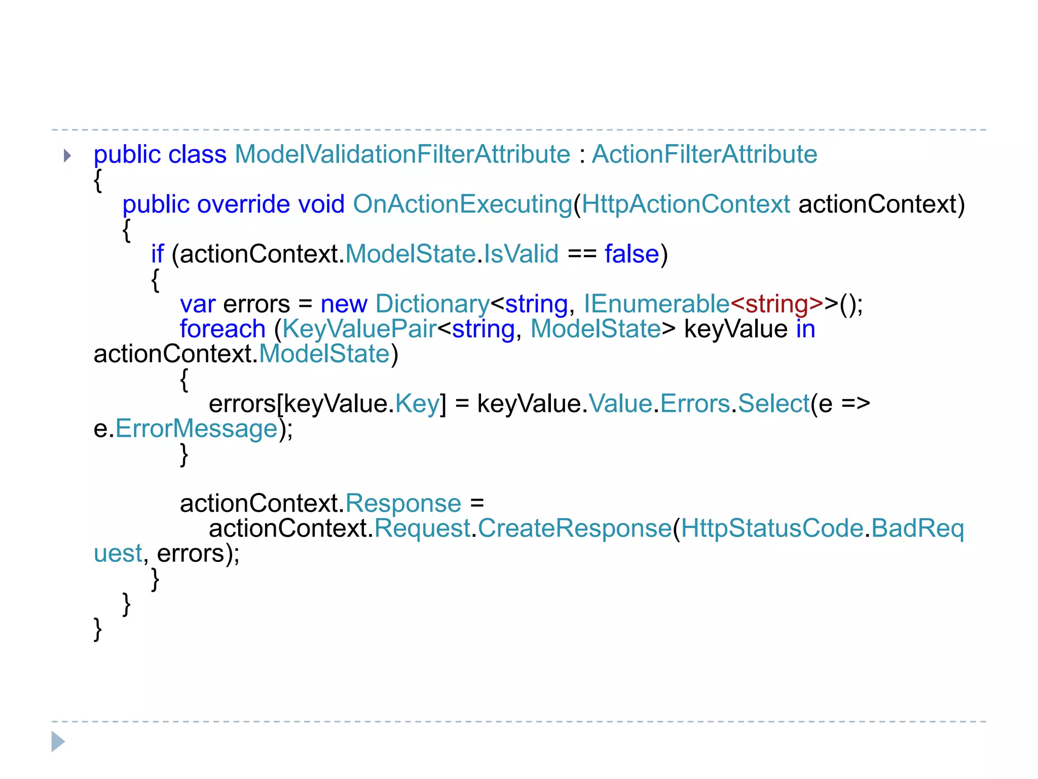 public class ModelValidationFilterAttribute : ActionFilterAttribute
{
public override void OnActionExecuting(HttpActionContext actionContext)
{
if (actionContext.ModelState.IsValid == false)
{
var errors = new Dictionary<string, IEnumerable<string>>();
foreach (KeyValuePair<string, ModelState> keyValue in
actionContext.ModelState)
{
errors[keyValue.Key] = keyValue.Value.Errors.Select(e =>
e.ErrorMessage);
}
actionContext.Response =
actionContext.Request.CreateResponse(HttpStatusCode.BadReq
uest, errors);
}
}
}
 