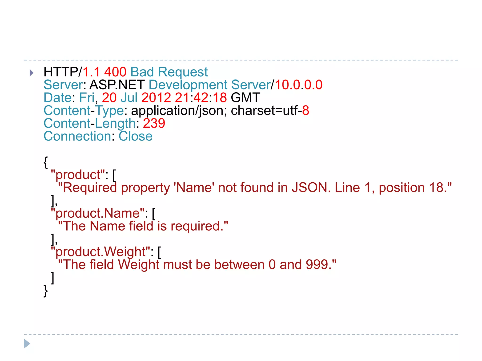 HTTP/1.1 400 Bad Request
Server: ASP.NET Development Server/10.0.0.0
Date: Fri, 20 Jul 2012 21:42:18 GMT
Content-Type: application/json; charset=utf-8
Content-Length: 239
Connection: Close
{
"product": [
"Required property 'Name' not found in JSON. Line 1, position 18."
],
"product.Name": [
"The Name field is required."
],
"product.Weight": [
"The field Weight must be between 0 and 999."
]
}
 