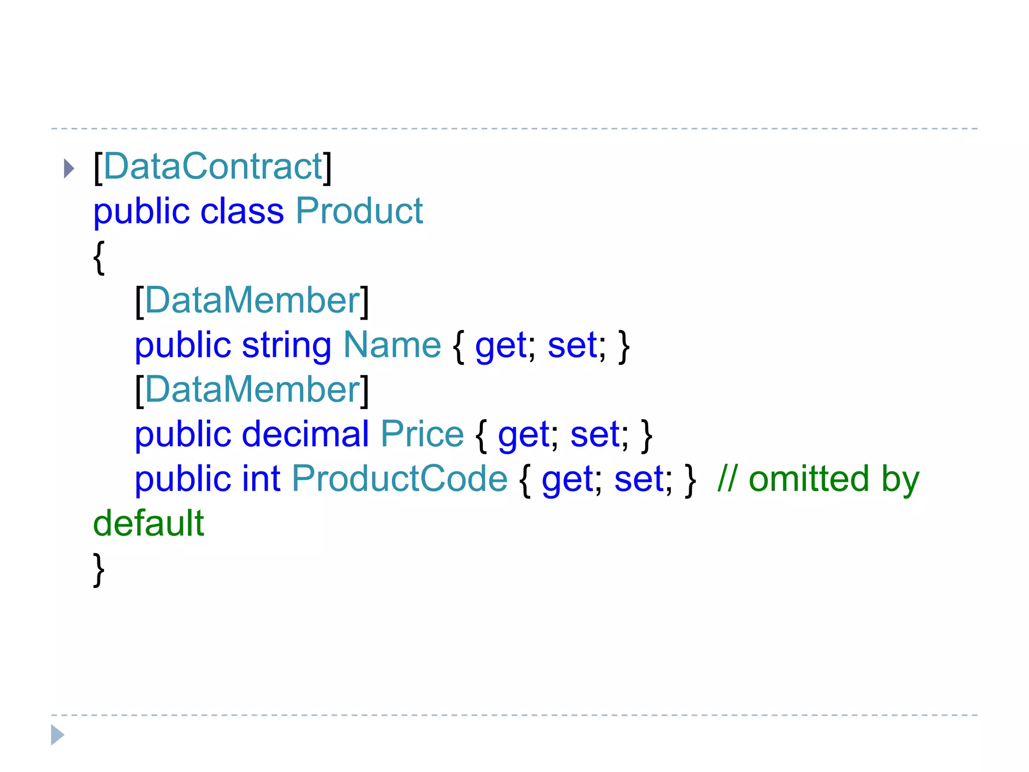  [DataContract]
public class Product
{
[DataMember]
public string Name { get; set; }
[DataMember]
public decimal Price { get; set; }
public int ProductCode { get; set; } // omitted by
default
}
 