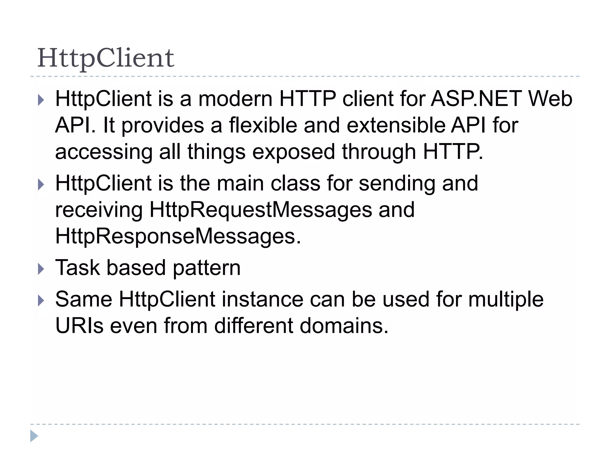 HttpClient
 HttpClient is a modern HTTP client for ASP.NET Web
API. It provides a flexible and extensible API for
accessing all things exposed through HTTP.
 HttpClient is the main class for sending and
receiving HttpRequestMessages and
HttpResponseMessages.
 Task based pattern
 Same HttpClient instance can be used for multiple
URIs even from different domains.
 