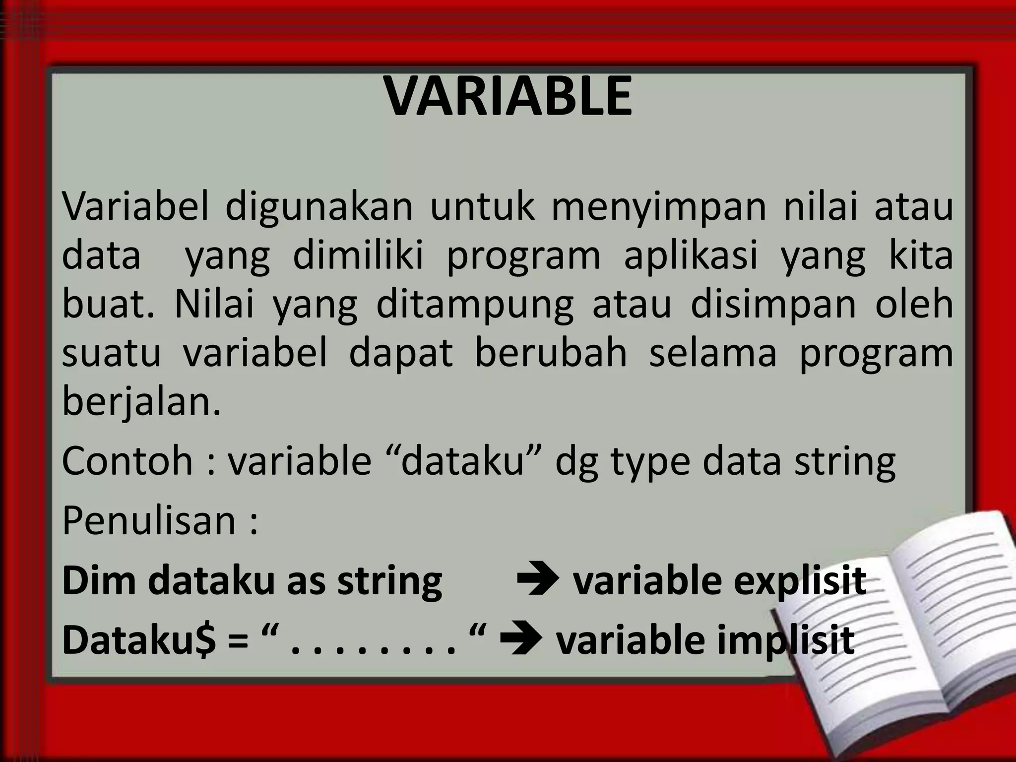 VARIABLE
Variabel digunakan untuk menyimpan nilai atau
data yang dimiliki program aplikasi yang kita
buat. Nilai yang ditampung atau disimpan oleh
suatu variabel dapat berubah selama program
berjalan.
Contoh : variable “dataku” dg type data string
Penulisan :
Dim dataku as string
 variable explisit
Dataku$ = “ . . . . . . . . “  variable implisit

 