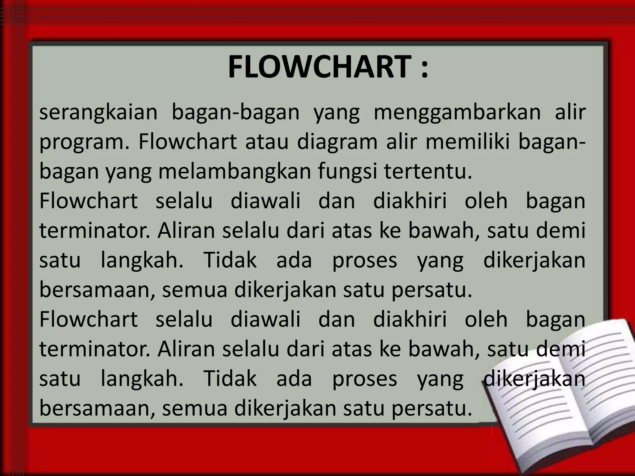 FLOWCHART :
serangkaian bagan-bagan yang menggambarkan alir
program. Flowchart atau diagram alir memiliki baganbagan yang melambangkan fungsi tertentu.
Flowchart selalu diawali dan diakhiri oleh bagan
terminator. Aliran selalu dari atas ke bawah, satu demi
satu langkah. Tidak ada proses yang dikerjakan
bersamaan, semua dikerjakan satu persatu.
Flowchart selalu diawali dan diakhiri oleh bagan
terminator. Aliran selalu dari atas ke bawah, satu demi
satu langkah. Tidak ada proses yang dikerjakan
bersamaan, semua dikerjakan satu persatu.

 
