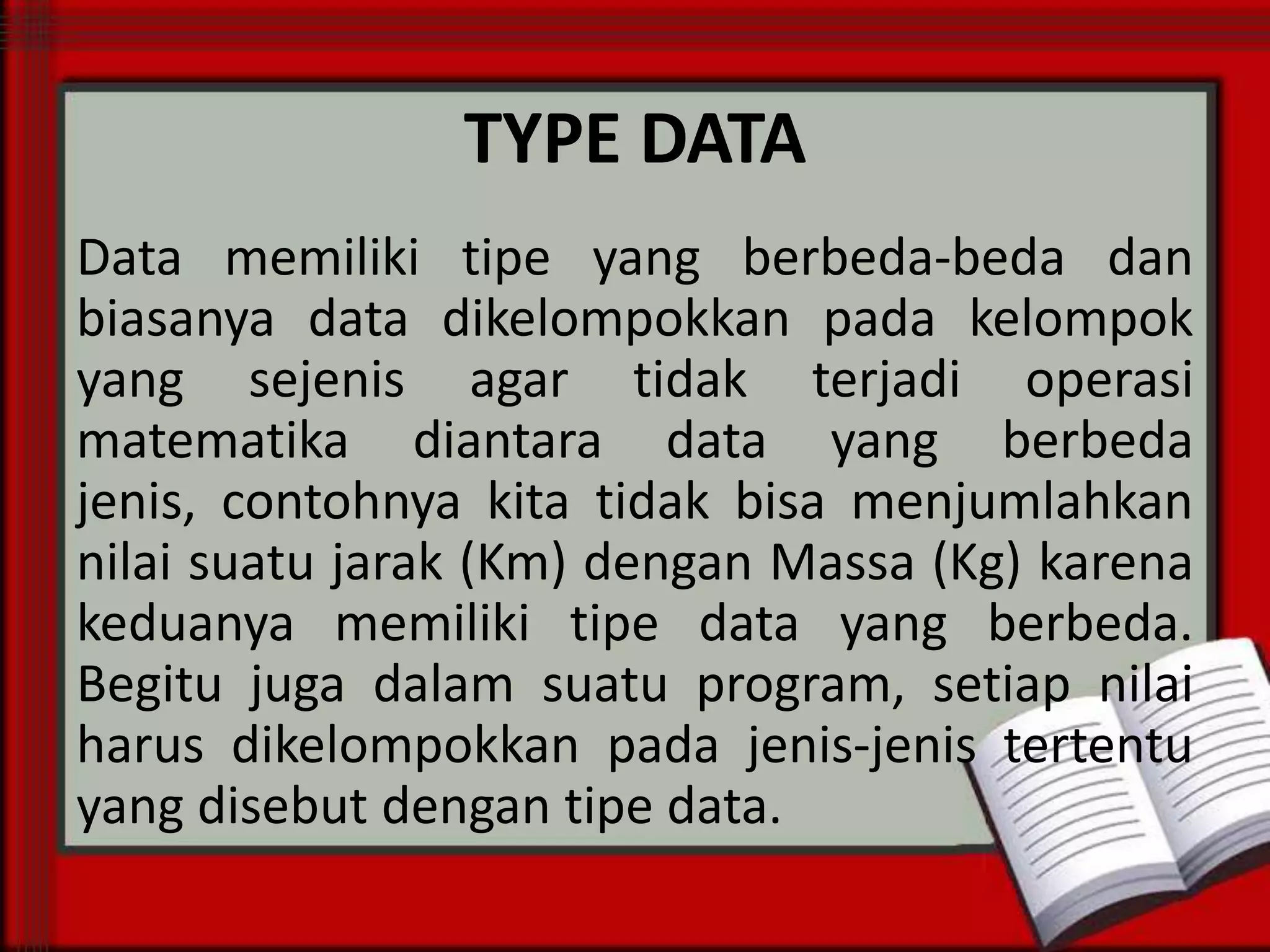 TYPE DATA
Data memiliki tipe yang berbeda-beda dan
biasanya data dikelompokkan pada kelompok
yang sejenis agar tidak terjadi operasi
matematika diantara data yang berbeda
jenis, contohnya kita tidak bisa menjumlahkan
nilai suatu jarak (Km) dengan Massa (Kg) karena
keduanya memiliki tipe data yang berbeda.
Begitu juga dalam suatu program, setiap nilai
harus dikelompokkan pada jenis-jenis tertentu
yang disebut dengan tipe data.

 