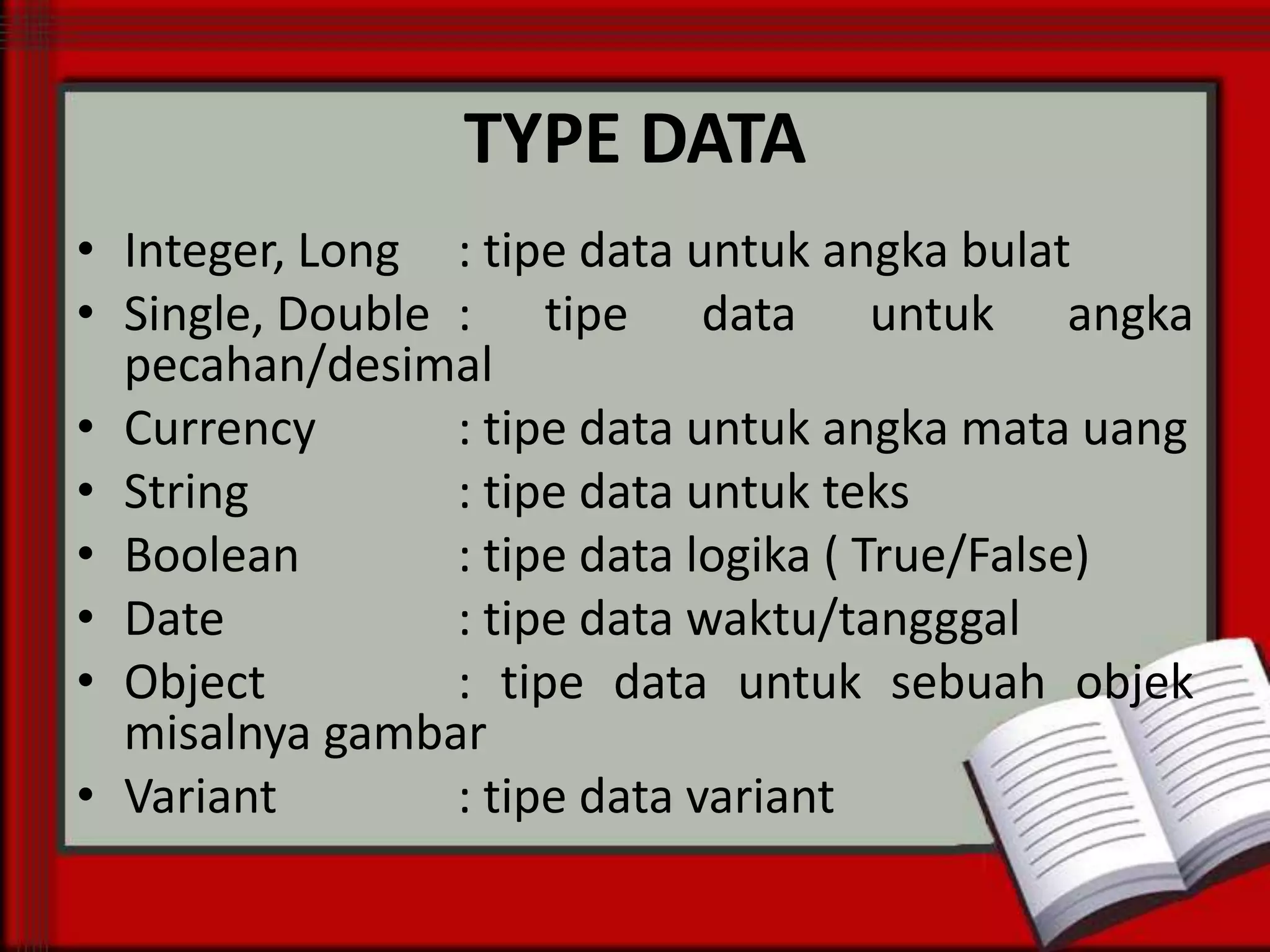 TYPE DATA
• Integer, Long : tipe data untuk angka bulat
• Single, Double : tipe data untuk angka
pecahan/desimal
• Currency
: tipe data untuk angka mata uang
• String
: tipe data untuk teks
• Boolean
: tipe data logika ( True/False)
• Date
: tipe data waktu/tangggal
• Object
: tipe data untuk sebuah objek
misalnya gambar
• Variant
: tipe data variant

 