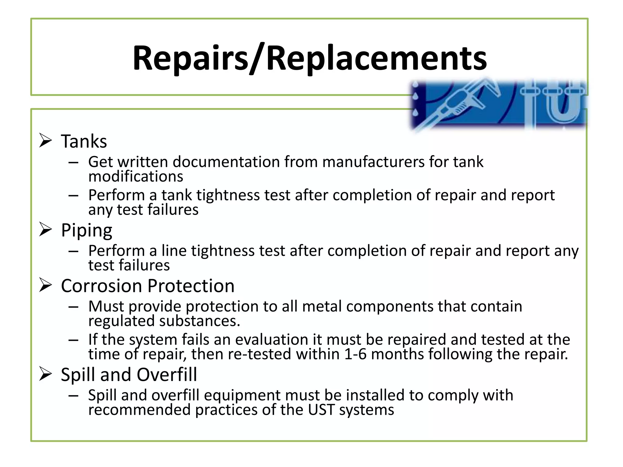 Repairs/Replacements
 Tanks

– Get written documentation from manufacturers for tank
modifications
– Perform a tank tightness test after completion of repair and report
any test failures

 Piping

– Perform a line tightness test after completion of repair and report any
test failures

 Corrosion Protection

– Must provide protection to all metal components that contain
regulated substances.
– If the system fails an evaluation it must be repaired and tested at the
time of repair, then re-tested within 1-6 months following the repair.

 Spill and Overfill

– Spill and overfill equipment must be installed to comply with
recommended practices of the UST systems

 