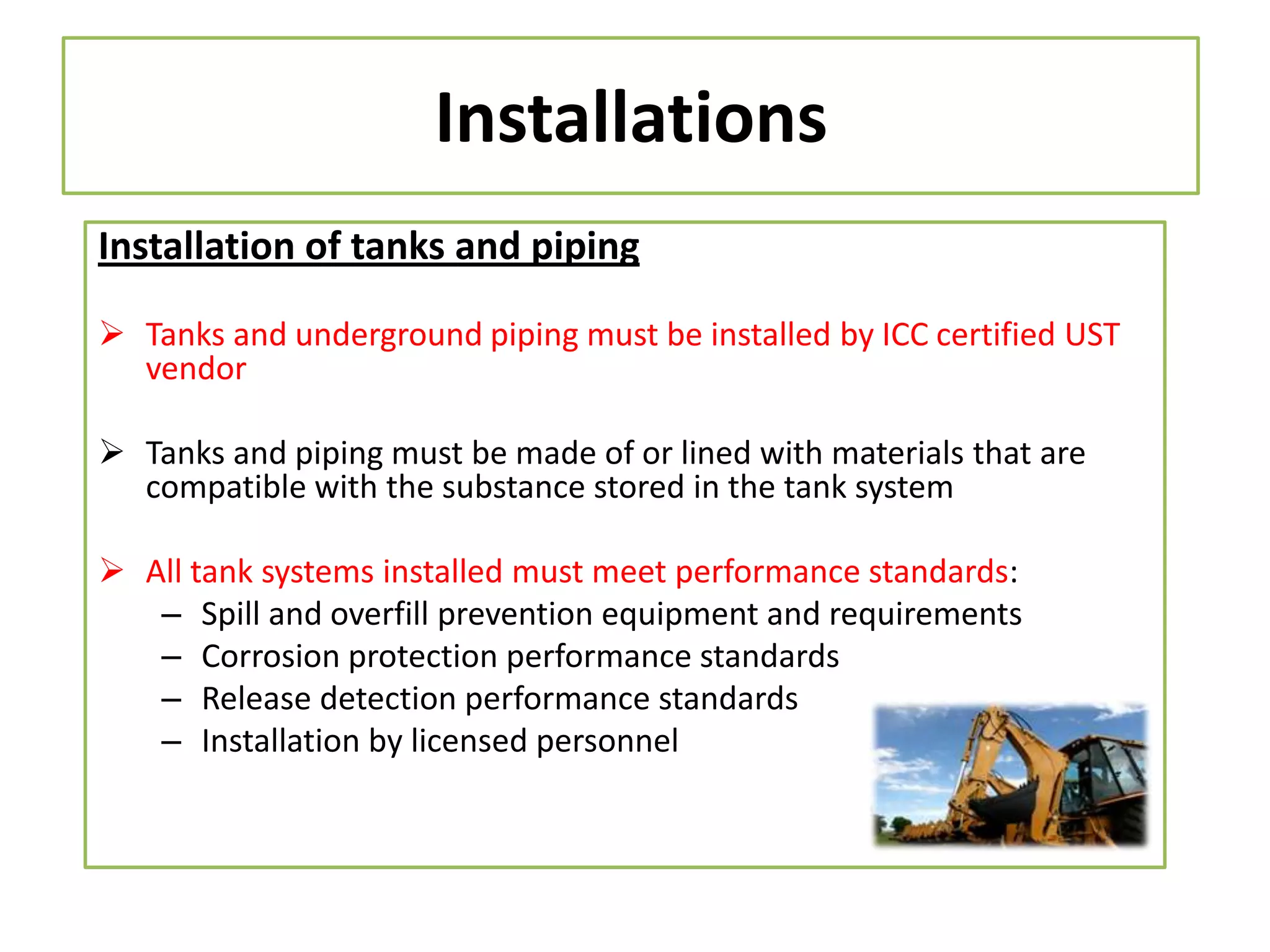 Installations
Installation of tanks and piping
 Tanks and underground piping must be installed by ICC certified UST
vendor
 Tanks and piping must be made of or lined with materials that are
compatible with the substance stored in the tank system
 All tank systems installed must meet performance standards:
– Spill and overfill prevention equipment and requirements
– Corrosion protection performance standards
– Release detection performance standards
– Installation by licensed personnel

 