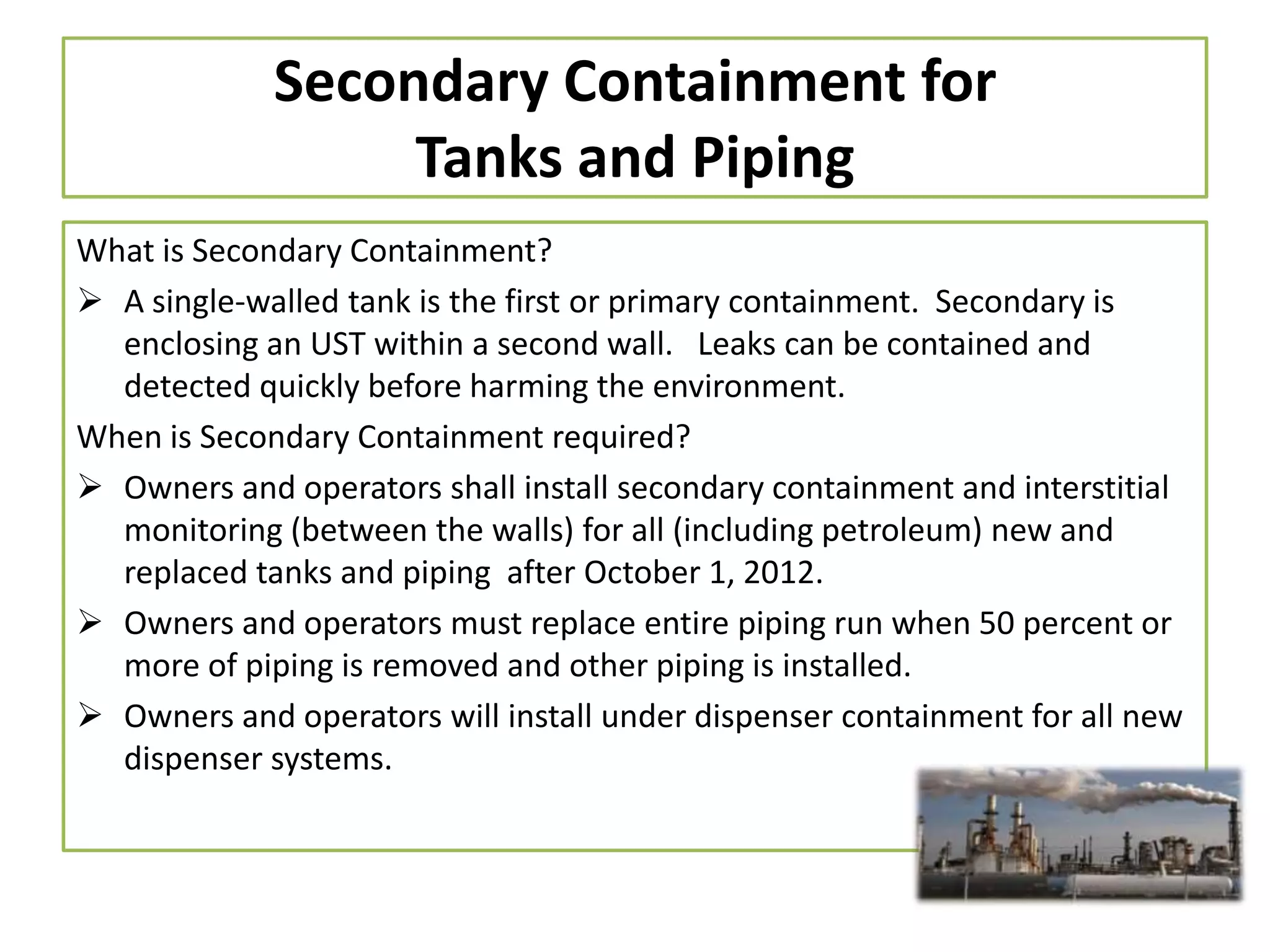 Secondary Containment for
Tanks and Piping
What is Secondary Containment?
 A single-walled tank is the first or primary containment. Secondary is
enclosing an UST within a second wall. Leaks can be contained and
detected quickly before harming the environment.
When is Secondary Containment required?
 Owners and operators shall install secondary containment and interstitial
monitoring (between the walls) for all (including petroleum) new and
replaced tanks and piping after October 1, 2012.
 Owners and operators must replace entire piping run when 50 percent or
more of piping is removed and other piping is installed.
 Owners and operators will install under dispenser containment for all new
dispenser systems.

 