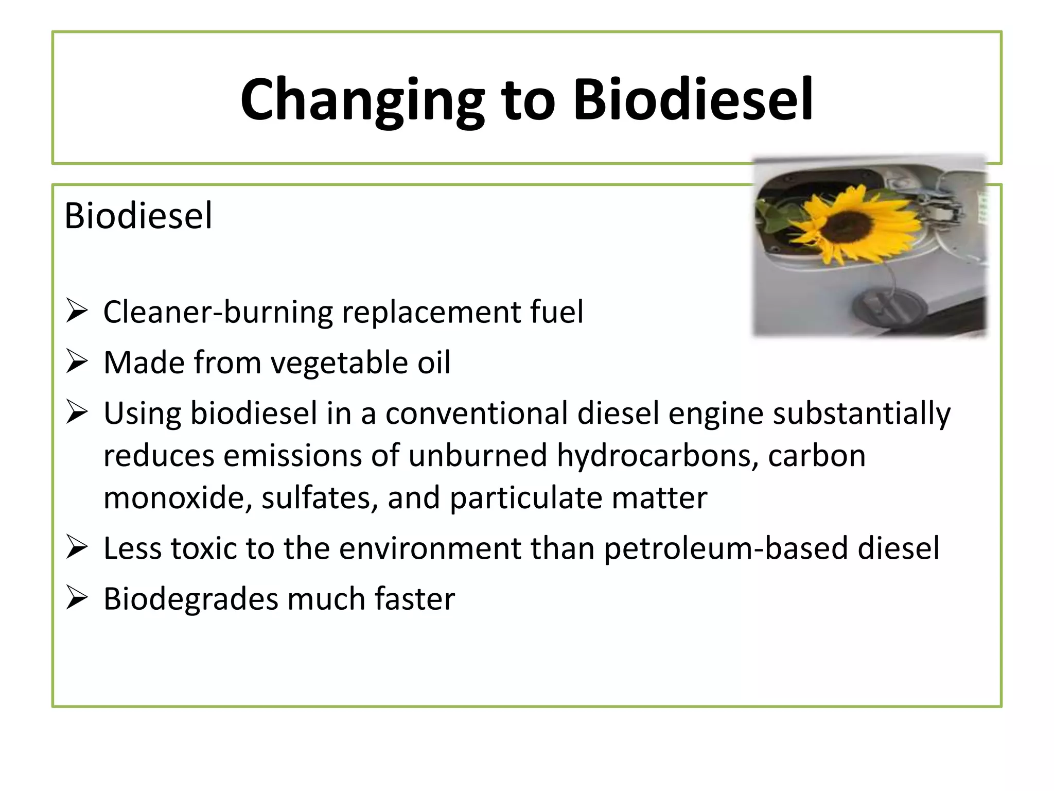 Changing to Biodiesel
Biodiesel
 Cleaner-burning replacement fuel
 Made from vegetable oil
 Using biodiesel in a conventional diesel engine substantially
reduces emissions of unburned hydrocarbons, carbon
monoxide, sulfates, and particulate matter
 Less toxic to the environment than petroleum-based diesel
 Biodegrades much faster

 