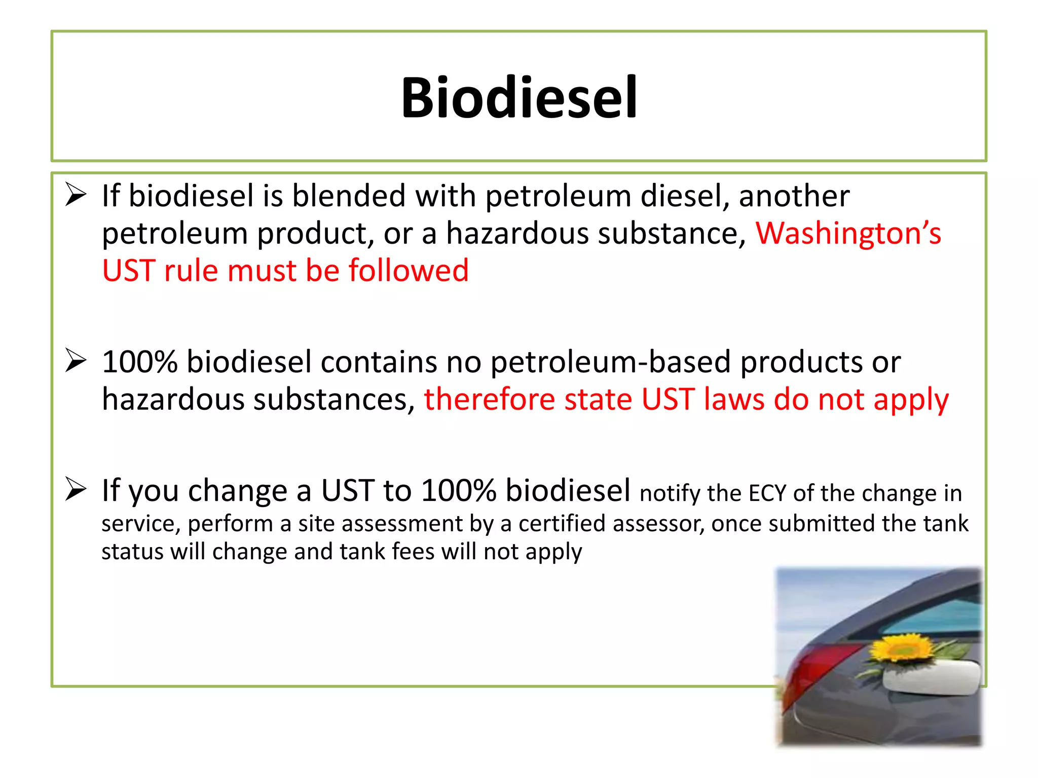 Biodiesel
 If biodiesel is blended with petroleum diesel, another
petroleum product, or a hazardous substance, Washington’s
UST rule must be followed
 100% biodiesel contains no petroleum-based products or
hazardous substances, therefore state UST laws do not apply
 If you change a UST to 100% biodiesel notify the ECY of the change in
service, perform a site assessment by a certified assessor, once submitted the tank
status will change and tank fees will not apply

 