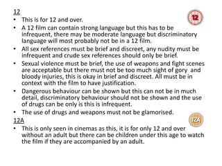 12
• This is for 12 and over.
• A 12 film can contain strong language but this has to be
infrequent, there may be moderate language but discriminatory
language will most probably not be in a 12 film.
• All sex references must be brief and discreet, any nudity must be
infrequent and crude sex references should only be brief.
• Sexual violence must be brief, the use of weapons and fight scenes
are acceptable but there must not be too much sight of gory and
bloody injuries, this is okay in brief and discreet. All must be in
context with the film to have justification.
• Dangerous behaviour can be shown but this can not be in much
detail, discriminatory behaviour should not be shown and the use
of drugs can be only is this is infrequent.
• The use of drugs and weapons must not be glamorised.
12A
• This is only seen in cinemas as this, it is for only 12 and over
without an adult but there can be children under this age to watch
the film if they are accompanied by an adult.

 