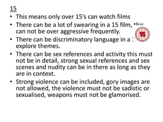 15
• This means only over 15’s can watch films
• There can be a lot of swearing in a 15 film, this
can not be over aggressive frequently.
• There can be discriminatory language in a 15 to
explore themes.
• There can be sex references and activity this must
not be in detail, strong sexual references and sex
scenes and nudity can be in there as long as they
are in context.
• Strong violence can be included, gory images are
not allowed, the violence must not be sadistic or
sexualised, weapons must not be glamorised.

 