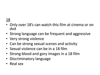 18
• Only over 18’s can watch this film at cinema or on
dvd
• Strong language can be frequent and aggressive
• Very strong violence
• Can be strong sexual scenes and activity
• Sexual violence can be in a 18 film
• Strong blood and gory images in a 18 film
• Discriminatory language
• Real sex

 