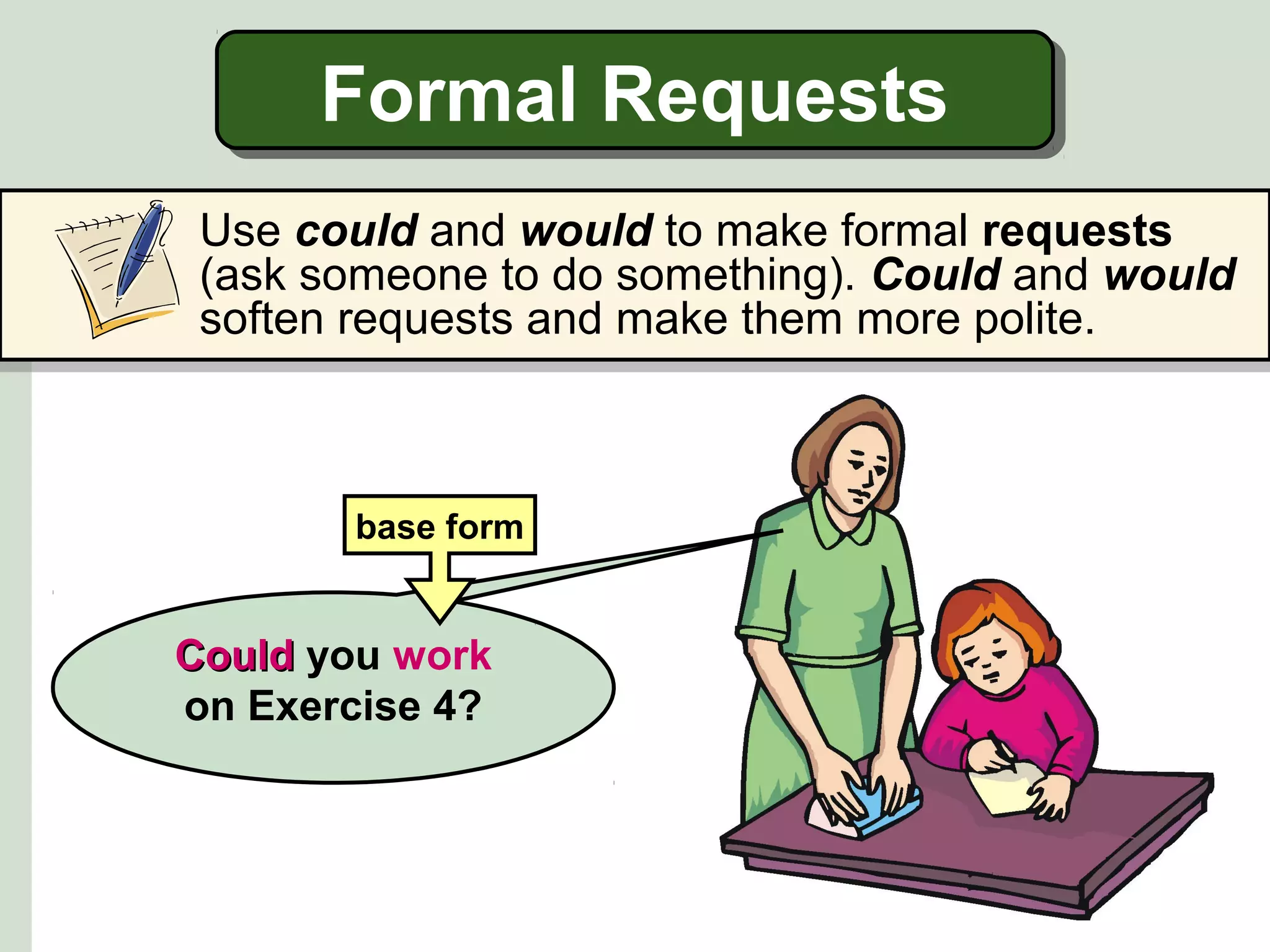 Formal Requests
Use could and would to make formal requests
(ask someone to do something). Could and would
soften requests and make them more polite.

base form

Could you work
on Exercise 4?

 