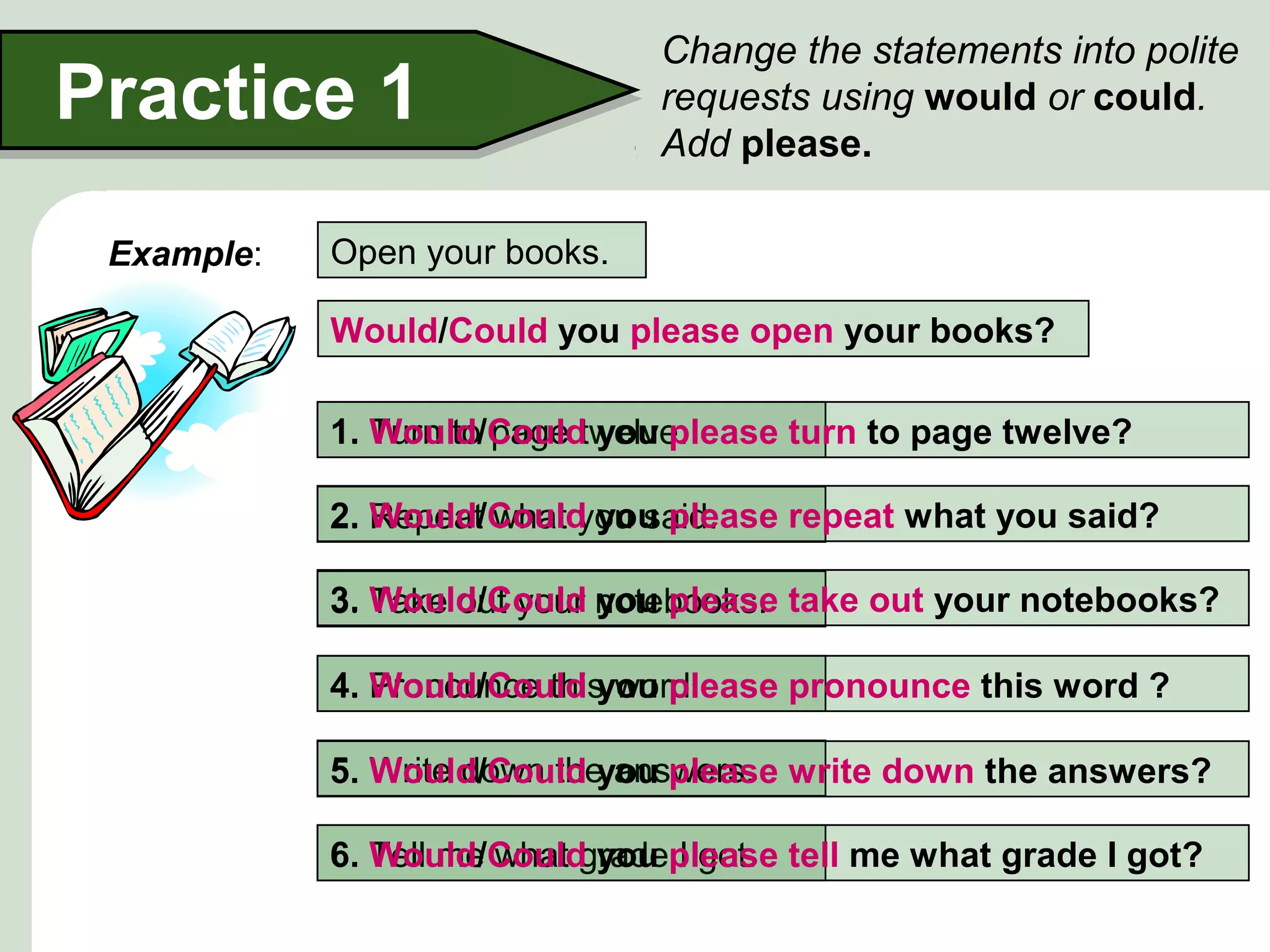 Practice 1
Example:

Change the statements into polite
requests using would or could.
Add please.

Open your books.
Would/Could you please open your books?
1. Turn to page twelve.
Would/Could you please turn to page twelve?
Would/Could you please repeat what you said?
2. Repeat what you said.
Would/Could you please
3. Take out your notebooks. take out your notebooks?
4. Pronounce this word.
Would/Could you please pronounce this word ?
5. Write down the answers. write down the answers?
Would/Could you please
6. Tell me what gradeplease tell me what grade I got?
Would/Could you I got.

 