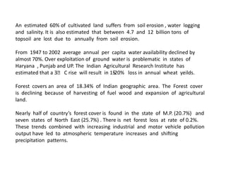 An estimated 60% of cultivated land suffers from soil erosion , water logging
and salinity. It is also estimated that between 4.7 and 12 billion tons of
topsoil are lost due to annually from soil erosion.
From 1947 to 2002 average annual per capita water availability declined by
almost 70%. Over exploitation of ground water is problematic in states of
Haryana , Punjab and UP. The Indian Agricultural Research Institute has
estimated that a 3ᵒ C rise will result in 1520% loss in annual wheat yeilds.
Forest covers an area of 18.34% of Indian geographic area. The Forest cover
is declining because of harvesting of fuel wood and expansion of agricultural
land.
Nearly half of country’s forest cover is found in the state of M.P. (20.7%) and
seven states of North East (25.7%) . There is net forest loss at rate of 0.2%.
These trends combined with increasing industrial and motor vehicle pollution
output have led to atmospheric temperature increases and shifting
precipitation patterns.

 