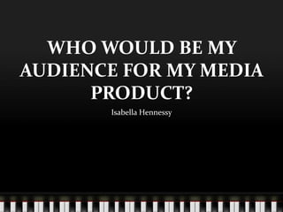 WHO WOULD BE MY
AUDIENCE FOR MY MEDIA
PRODUCT?
Isabella Hennessy
 