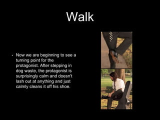 Walk 
• Now we are beginning to see a 
turning point for the 
protagonist. After stepping in 
dog waste, the protagonist is 
surprisingly calm and doesn't 
lash out at anything and just 
calmly cleans it off his shoe. 
 