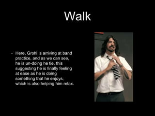 Walk 
• Here, Grohl is arriving at band 
practice, and as we can see, 
he is un-doing he tie, this 
suggesting he is finally feeling 
at ease as he is doing 
something that he enjoys, 
which is also helping him relax. 
 