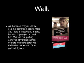 Walk 
• As the video progresses we 
see the frontman become more 
and more annoyed and irritated 
by what is going on around 
him. We see him getting 
annoyed at various bumper 
stickers which indicates his 
dislike for certain artist's and 
political figures. 
 