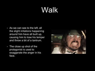 Walk 
• As we can see to the left, all 
the slight irritations happening 
around him have all built up, 
causing him to lose his temper 
and throw a bit of a tantrum. 
• The close up shot of the 
protagonist is used to 
exaggerate the anger in his 
face. 
 