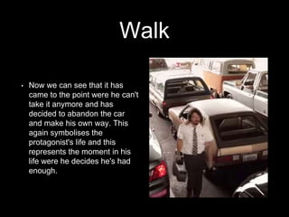 Walk 
• Now we can see that it has 
came to the point were he can't 
take it anymore and has 
decided to abandon the car 
and make his own way. This 
again symbolises the 
protagonist's life and this 
represents the moment in his 
life were he decides he's had 
enough. 
 