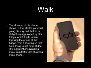 Walk 
• The close up of his phone 
shows us that still things aren't 
going his way and that he is 
still getting aggravated by little 
things, which leads to him 
throwing the phone of the 
bridge. This it showing us that 
he is trying to get rid of all the 
little aggravations (Walking 
away from traffic jam, throwing 
away phone). 
 
