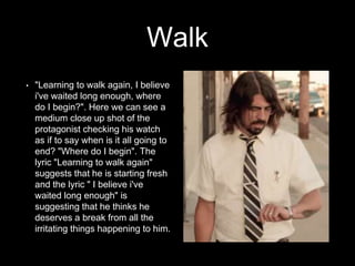 Walk 
• "Learning to walk again, I believe 
i've waited long enough, where 
do I begin?". Here we can see a 
medium close up shot of the 
protagonist checking his watch 
as if to say when is it all going to 
end? "Where do I begin". The 
lyric "Learning to walk again" 
suggests that he is starting fresh 
and the lyric " I believe i've 
waited long enough" is 
suggesting that he thinks he 
deserves a break from all the 
irritating things happening to him. 
 