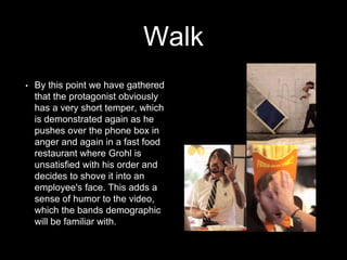 Walk 
• By this point we have gathered 
that the protagonist obviously 
has a very short temper, which 
is demonstrated again as he 
pushes over the phone box in 
anger and again in a fast food 
restaurant where Grohl is 
unsatisfied with his order and 
decides to shove it into an 
employee's face. This adds a 
sense of humor to the video, 
which the bands demographic 
will be familiar with. 
 