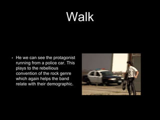 Walk 
• He we can see the protagonist 
running from a police car. This 
plays to the rebellious 
convention of the rock genre 
which again helps the band 
relate with their demographic. 
 