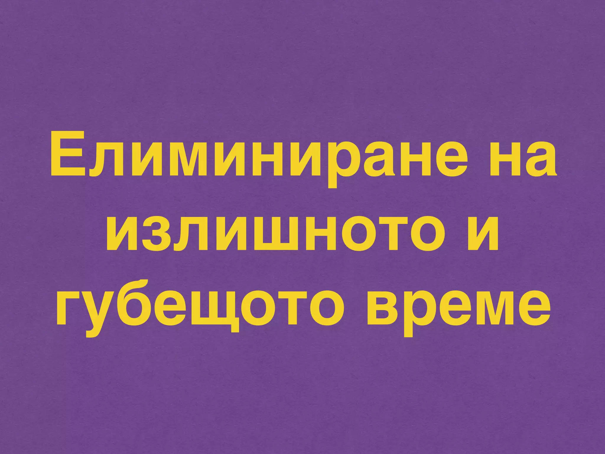 Елиминиране на 
излишното и 
губещото време 
 