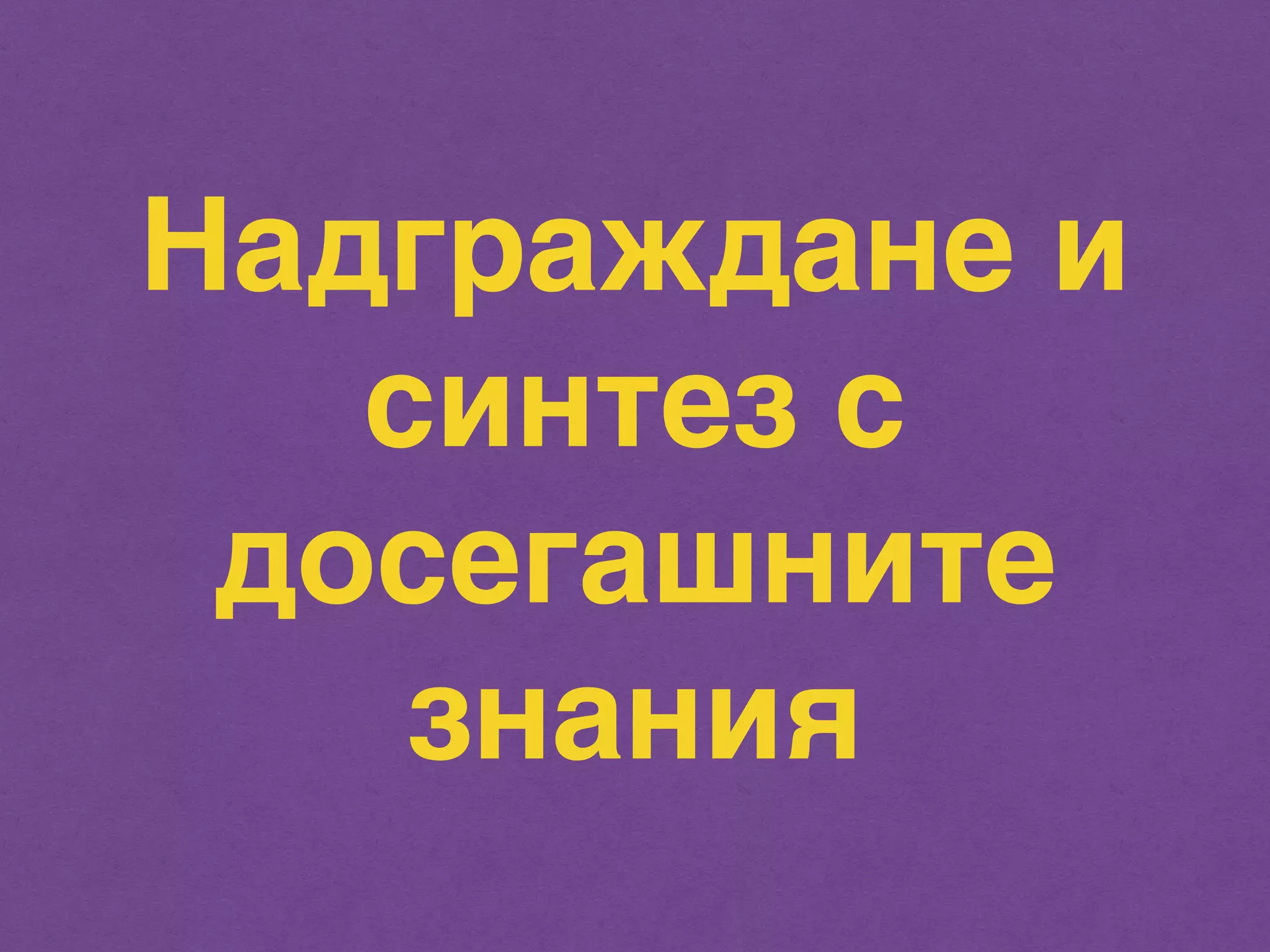 Надграждане и 
синтез с 
досегашните 
знания 
 