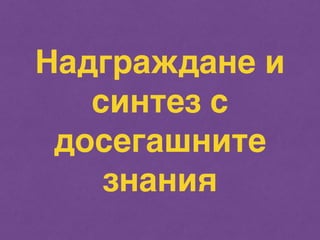 Надграждане и 
синтез с 
досегашните 
знания 
 
