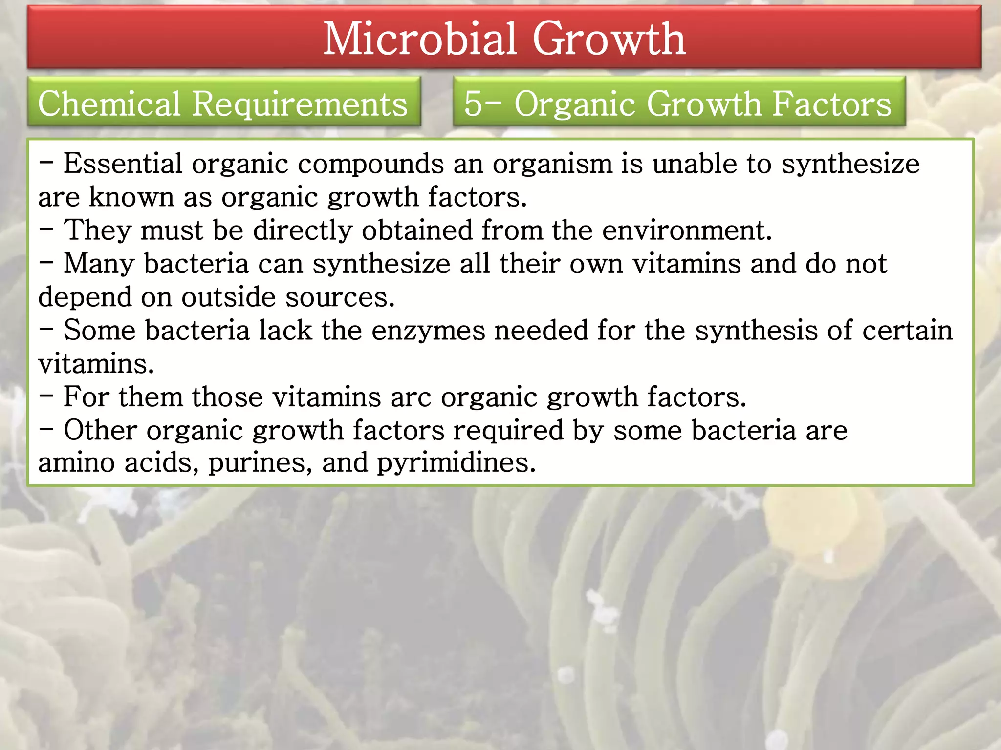 Microbial Growth 
Chemical Requirements 5- Organic Growth Factors 
- Essential organic compounds an organism is unable to synthesize 
are known as organic growth factors. 
- They must be directly obtained from the environment. 
- Many bacteria can synthesize all their own vitamins and do not 
depend on outside sources. 
- Some bacteria lack the enzymes needed for the synthesis of certain 
vitamins. 
- For them those vitamins arc organic growth factors. 
- Other organic growth factors required by some bacteria are 
amino acids, purines, and pyrimidines. 
 