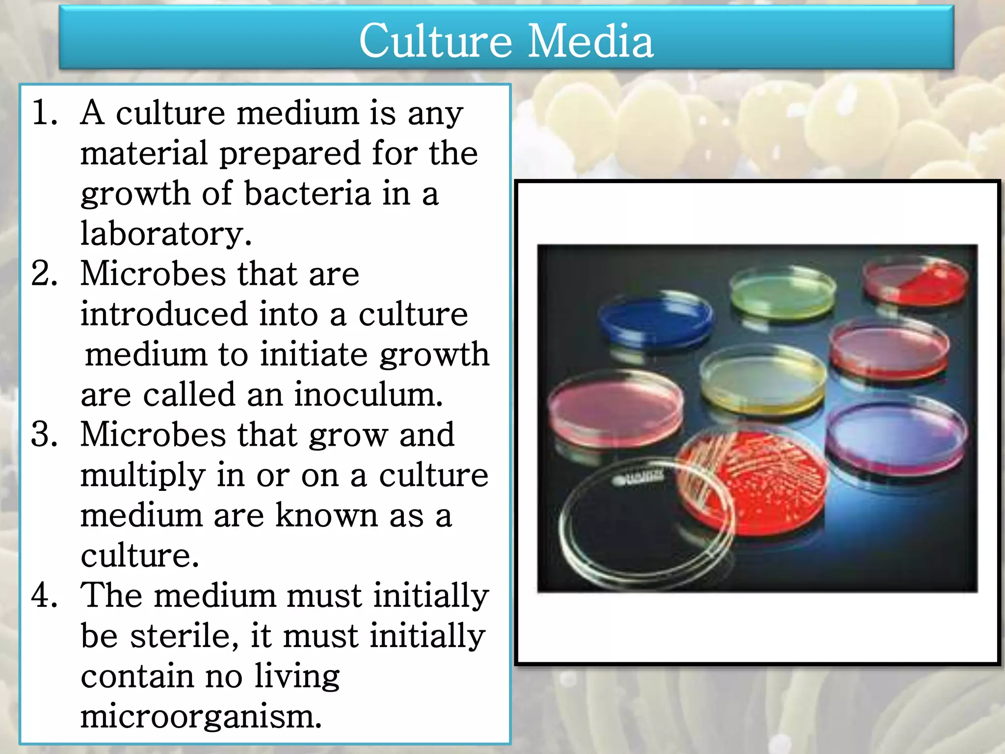 Culture Media 
1. A culture medium is any 
material prepared for the 
growth of bacteria in a 
laboratory. 
2. Microbes that are 
introduced into a culture 
medium to initiate growth 
are called an inoculum. 
3. Microbes that grow and 
multiply in or on a culture 
medium are known as a 
culture. 
4. The medium must initially 
be sterile, it must initially 
contain no living 
microorganism. 
 