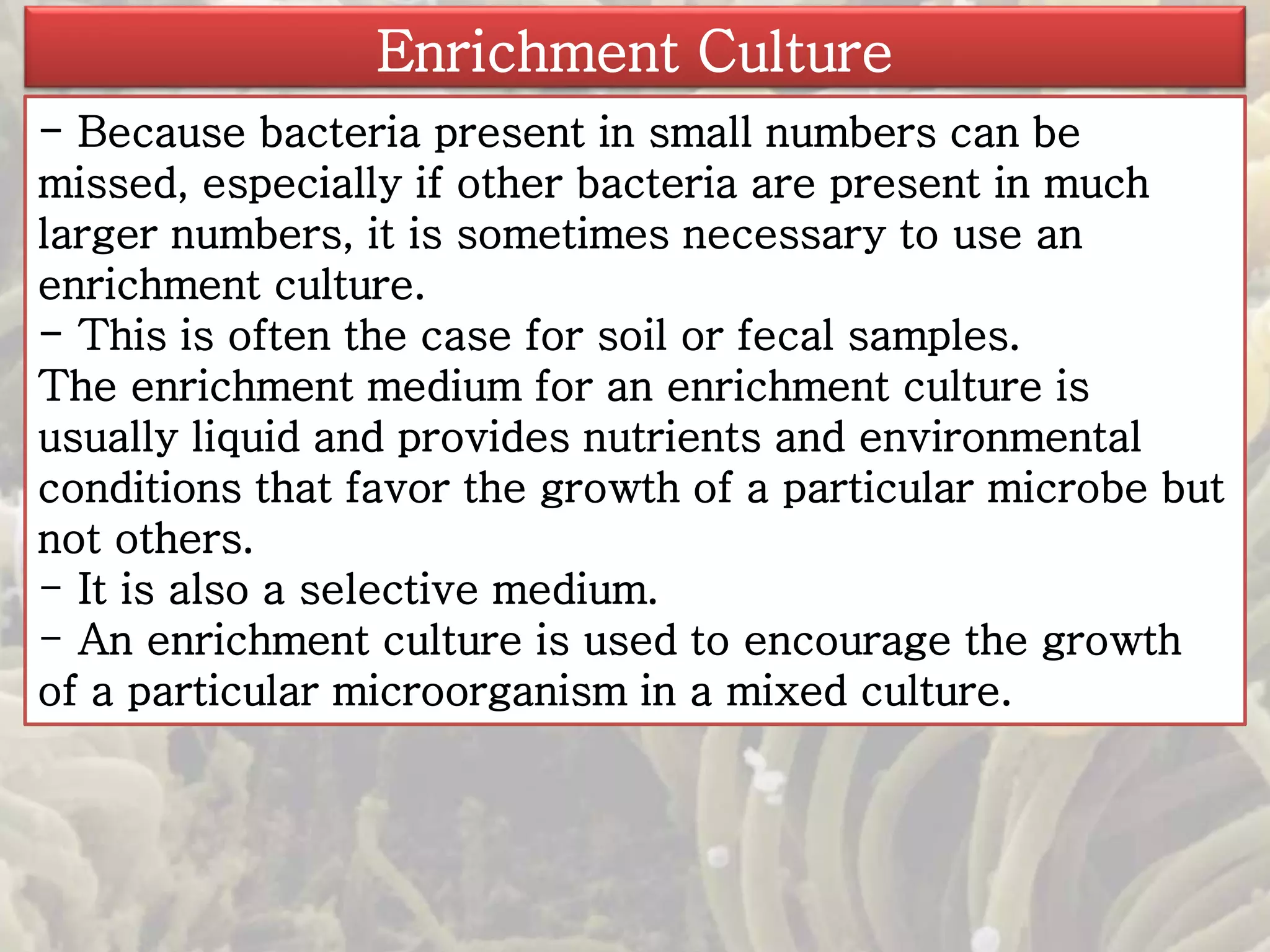 Enrichment Culture 
- Because bacteria present in small numbers can be 
missed, especially if other bacteria are present in much 
larger numbers, it is sometimes necessary to use an 
enrichment culture. 
- This is often the case for soil or fecal samples. 
The enrichment medium for an enrichment culture is 
usually liquid and provides nutrients and environmental 
conditions that favor the growth of a particular microbe but 
not others. 
- It is also a selective medium. 
- An enrichment culture is used to encourage the growth 
of a particular microorganism in a mixed culture. 
 