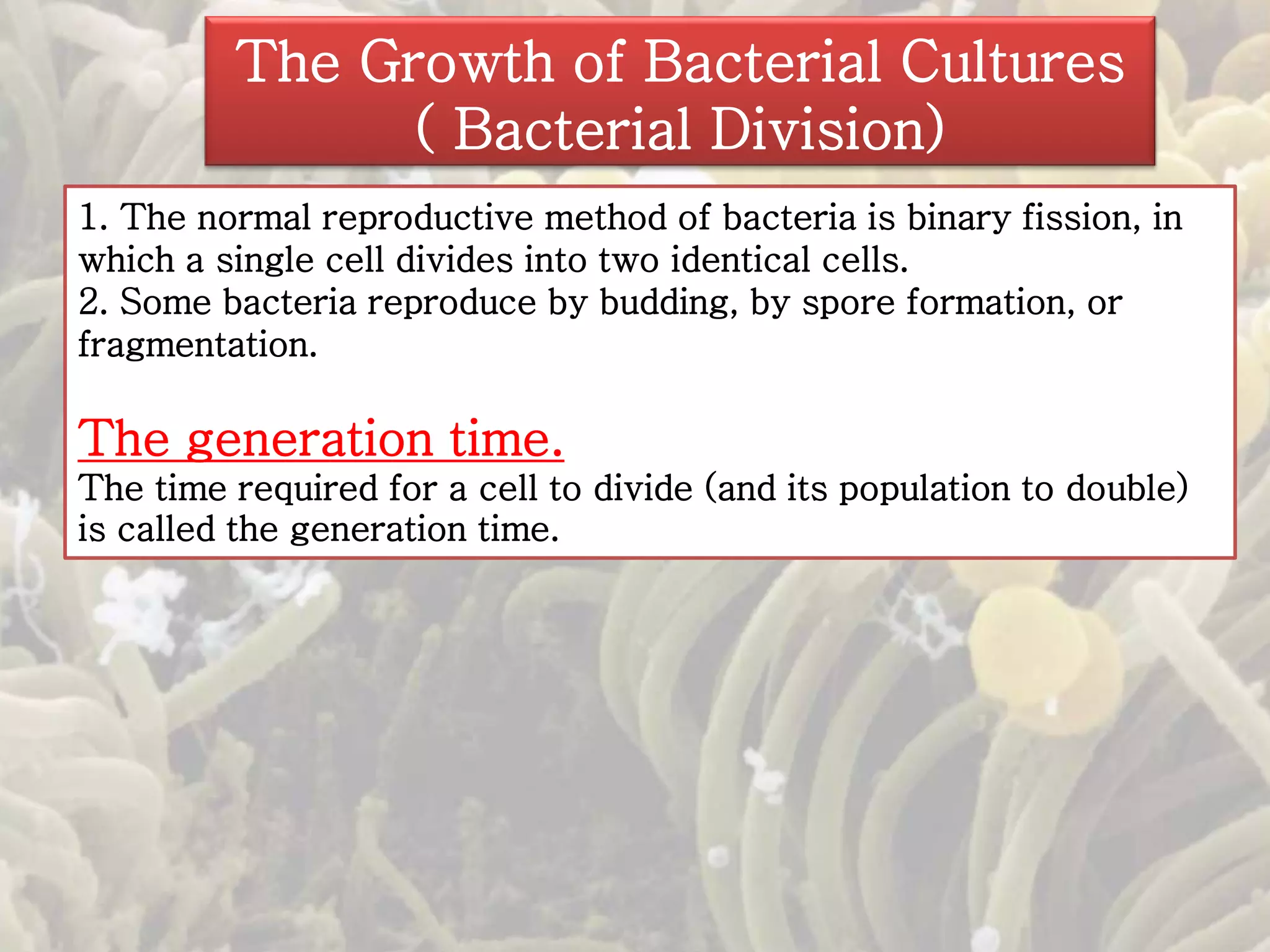 The Growth of Bacterial Cultures 
( Bacterial Division) 
1. The normal reproductive method of bacteria is binary fission, in 
which a single cell divides into two identical cells. 
2. Some bacteria reproduce by budding, by spore formation, or 
fragmentation. 
The generation time. 
The time required for a cell to divide (and its population to double) 
is called the generation time. 
 