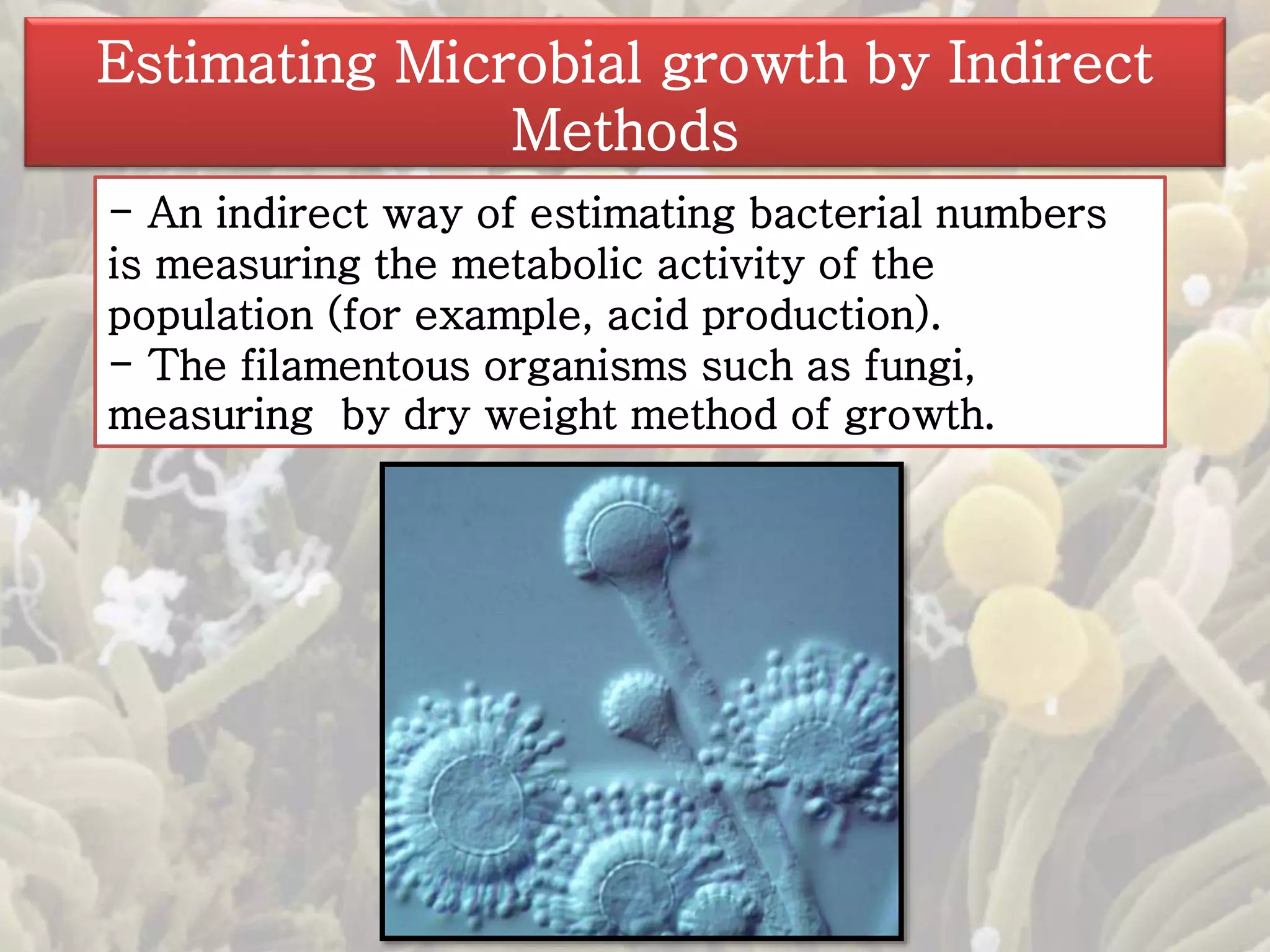 Estimating Microbial growth by Indirect 
Methods 
- An indirect way of estimating bacterial numbers 
is measuring the metabolic activity of the 
population (for example, acid production). 
- The filamentous organisms such as fungi, 
measuring by dry weight method of growth. 
 