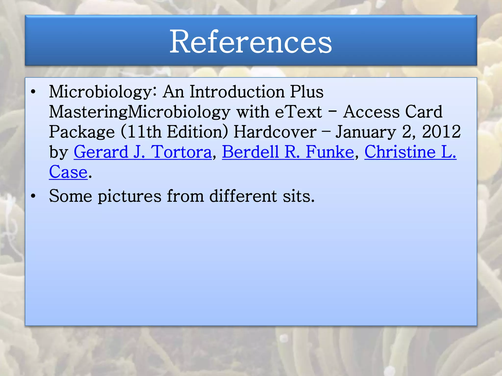 References 
• Microbiology: An Introduction Plus 
MasteringMicrobiology with eText - Access Card 
Package (11th Edition) Hardcover – January 2, 2012 
by Gerard J. Tortora, Berdell R. Funke, Christine L. 
Case. 
• Some pictures from different sits. 
