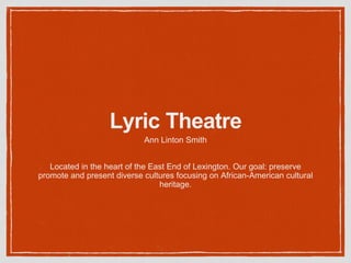 Lyric Theatre 
Ann Linton Smith 
Located in the heart of the East End of Lexington. Our goal: preserve 
promote and present diverse cultures focusing on African-American cultural 
heritage. 
 
