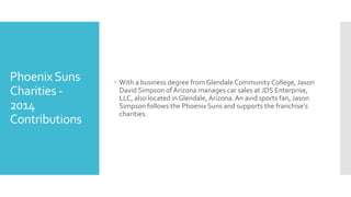 PhoenixSuns
Charities -
2014
Contributions
 With a business degree from Glendale Community College, Jason
David Simpson ofArizona manages car sales at JDS Enterprise,
LLC, also located in Glendale,Arizona.An avid sports fan, Jason
Simpson follows the Phoenix Suns and supports the franchise’s
charities.
 