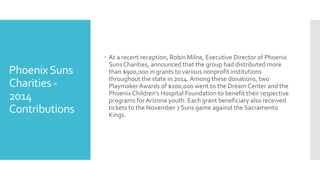 PhoenixSuns
Charities -
2014
Contributions
 At a recent reception, Robin Milne, Executive Director of Phoenix
Suns Charities, announced that the group had distributed more
than $900,000 in grants to various nonprofit institutions
throughout the state in 2014. Among these donations, two
PlaymakerAwards of $100,000 went to the Dream Center and the
PhoenixChildren’s Hospital Foundation to benefit their respective
programs for Arizona youth. Each grant beneficiary also received
tickets to the November 7 Suns game against the Sacramento
Kings.
 